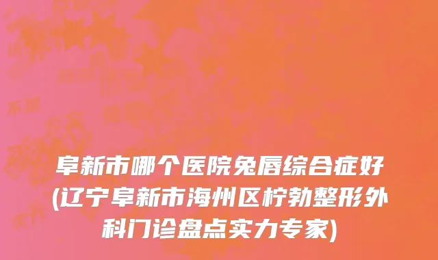 阜新市哪个医院兔唇综合症好(辽宁阜新市海州区柠勃整形外科门诊盘点实力专家)