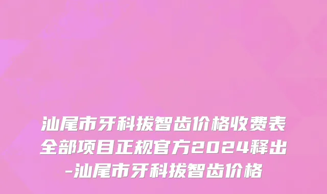 汕尾市牙科拔智齿价格收费表全部项目正规官方2024释出-汕尾市牙科拔智齿价格