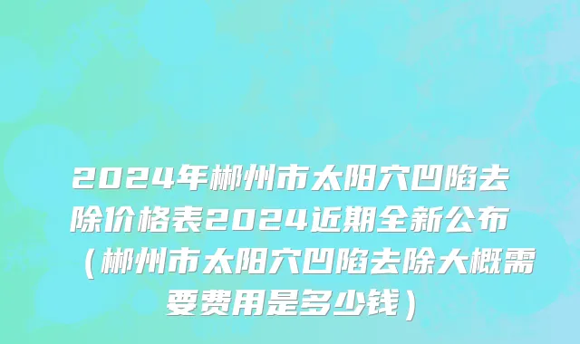 2024年郴州市太阳穴凹陷去除价格表2024近期全新公布（郴州市太阳穴凹陷去除大概需要费用是多少钱）