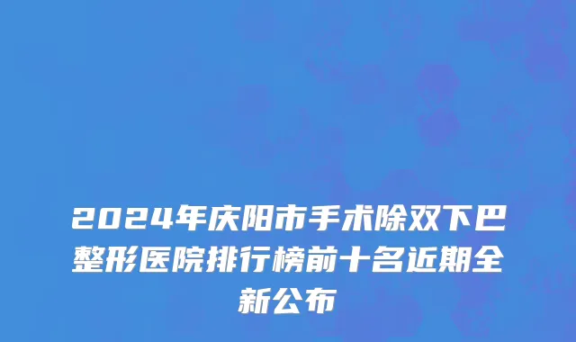 2024年庆阳市手术除双下巴整形医院排行榜前十名近期全新公布