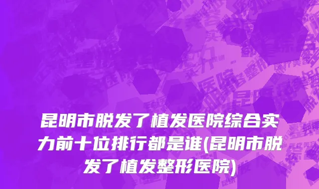 昆明市脱发了植发医院综合实力前十位排行都是谁(昆明市脱发了植发整形医院)