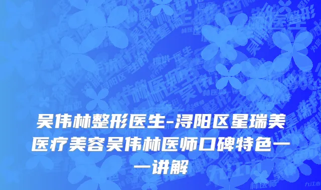 吴伟林整形医生-浔阳区星瑞美医疗美容吴伟林医师口碑特色一一讲解