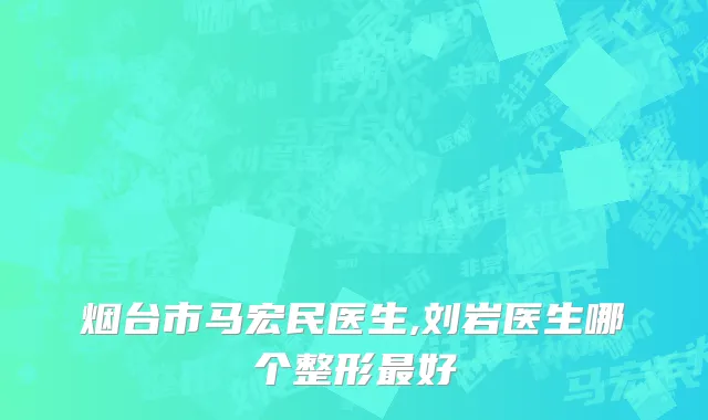 烟台市马宏民医生,刘岩医生哪个整形最好