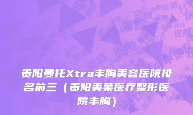 贵阳曼托Xtra丰胸美容医院排名前三（贵阳美莱医疗整形医院丰胸）