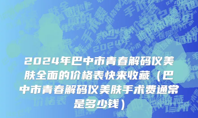2024年巴中市青春解码仪美肤全面的价格表快来收藏（巴中市青春解码仪美肤手术费通常是多少钱）