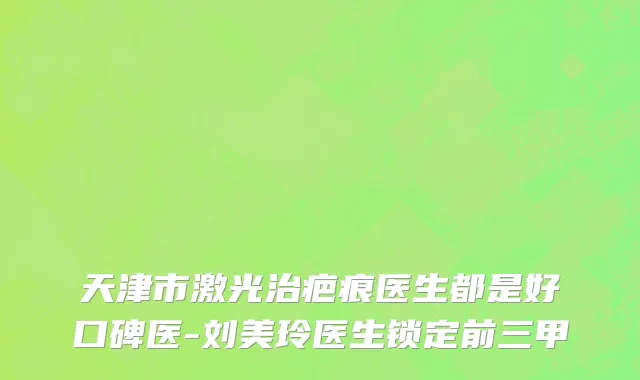 天津市激光治疤痕医生都是好口碑医-刘美玲医生锁定前三甲