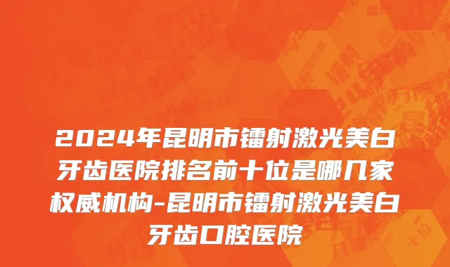 2024年昆明市镭射激光美白牙齿医院排名前十位是哪几家权威机构-昆明市镭射激光美白牙齿口腔医院
