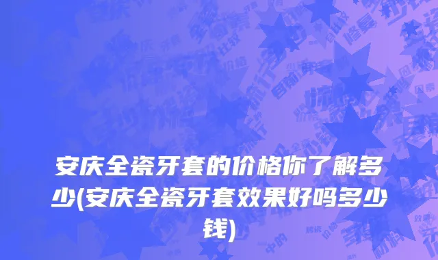安庆全瓷牙套的价格你了解多少(安庆全瓷牙套效果好吗多少钱)