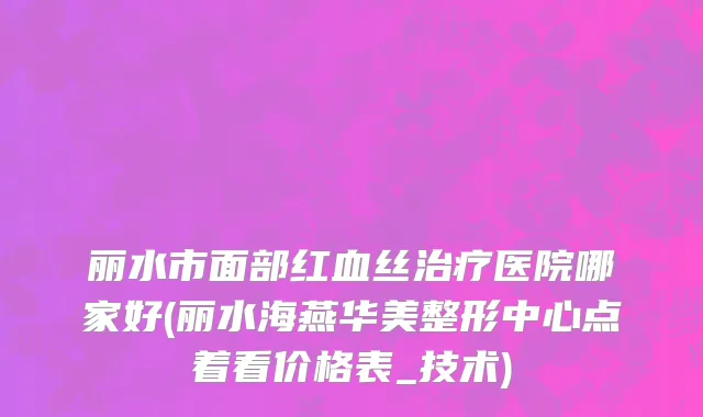 丽水市面部红血丝治疗医院哪家好(丽水海燕华美整形中心点着看价格表_技术)