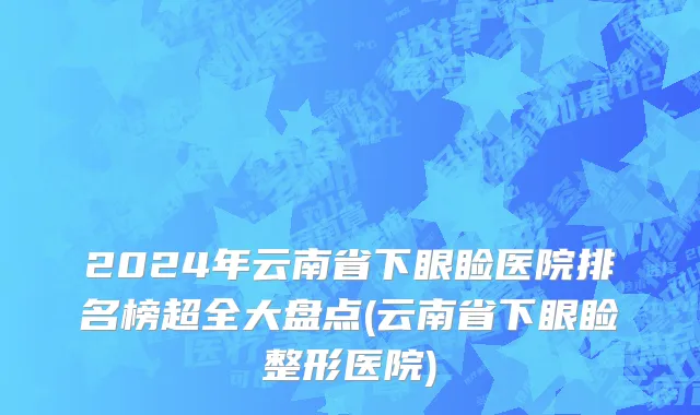 2024年云南省下眼睑医院排名榜超全大盘点(云南省下眼睑整形医院)