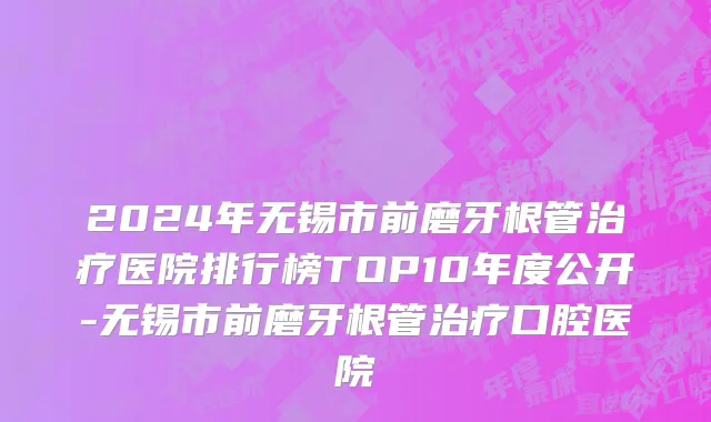 2024年无锡市前磨牙根管治疗医院排行榜TOP10年度公开-无锡市前磨牙根管治疗口腔医院