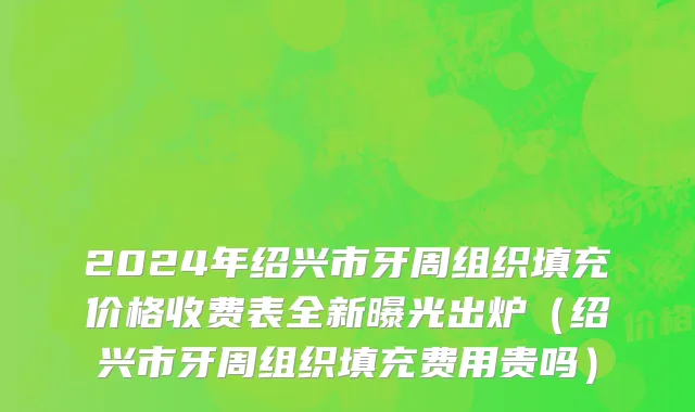 2024年绍兴市牙周组织填充价格收费表全新曝光出炉（绍兴市牙周组织填充费用贵吗）