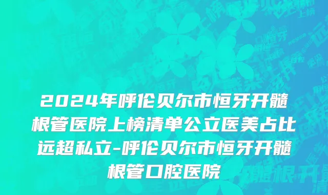 2024年呼伦贝尔市恒牙开髓根管医院上榜清单公立医美占比远超私立-呼伦贝尔市恒牙开髓根管口腔医院