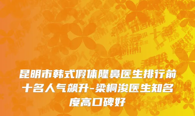 昆明市韩式假体隆鼻医生排行前十名人气飙升-梁桐浚医生知名度高口碑好