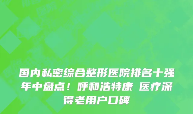 国内私密综合整形医院排名十强年中盘点!呼和浩特康睎医疗深得老用户口碑
