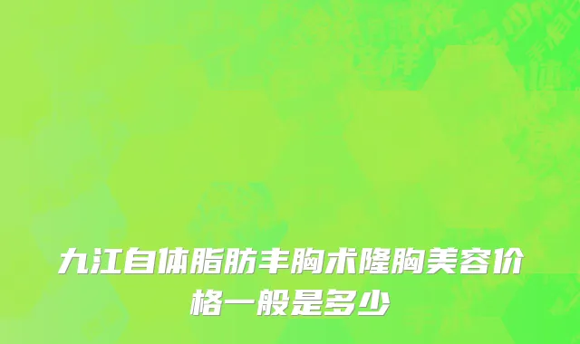 九江自体脂肪丰胸术隆胸美容价格一般是多少