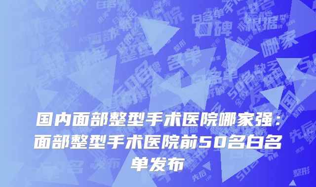 国内面部整型手术医院哪家强：面部整型手术医院前50名白名单发布