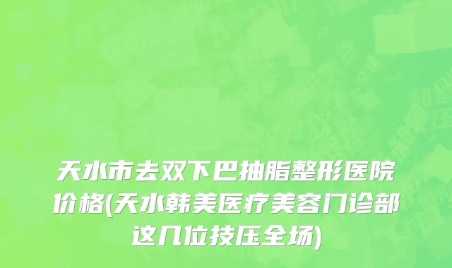 天水市去双下巴抽脂整形医院价格(天水韩美医疗美容门诊部这几位技压全场)