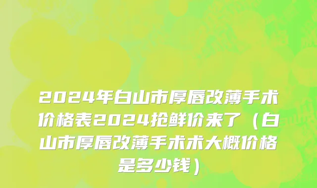 2024年白山市厚唇改薄手术价格表2024抢鲜价来了（白山市厚唇改薄手术术大概价格是多少钱）