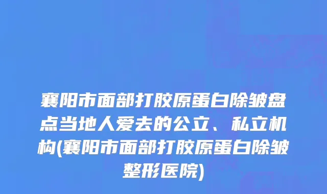 襄阳市面部打胶原蛋白除皱盘点当地人爱去的公立、私立机构(襄阳市面部打胶原蛋白除皱整形医院)