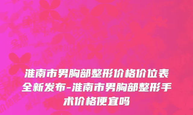 淮南市男胸部整形价格价位表全新发布-淮南市男胸部整形手术价格便宜吗