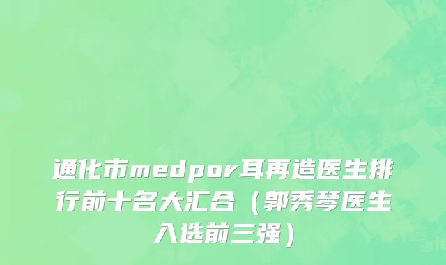 通化市medpor耳再造医生排行前十名大汇合（郭秀琴医生入选前三强）
