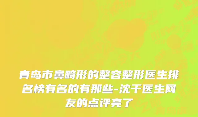 青岛市鼻畸形的整容整形医生排名榜有名的有那些-沈干医生网友的点评亮了