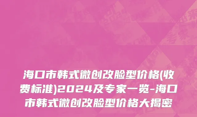 海口市韩式微创改脸型价格(收费标准)2024及专家一览-海口市韩式微创改脸型价格大揭密