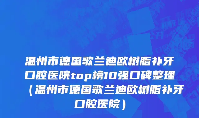 温州市德国歌兰迪欧树脂补牙口腔医院top榜10强口碑整理（温州市德国歌兰迪欧树脂补牙口腔医院）