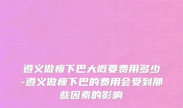 遵义做瘦下巴大概要费用多少-遵义做瘦下巴的费用会受到那些因素的影响