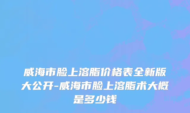 威海市脸上溶脂价格表全新版大公开-威海市脸上溶脂术大概是多少钱