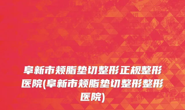 阜新市颊脂垫切整形正规整形医院(阜新市颊脂垫切整形整形医院)