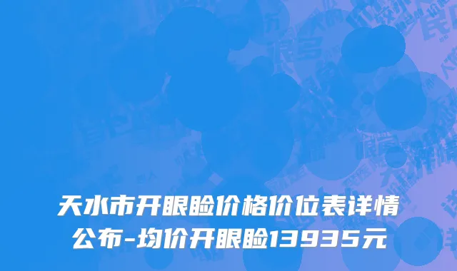 天水市开眼睑价格价位表详情公布-均价开眼睑13935元