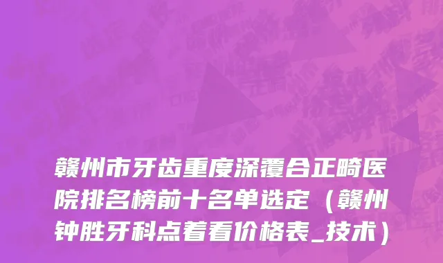 赣州市牙齿重度深覆合正畸医院排名榜前十名单选定（赣州钟胜牙科点着看价格表_技术）