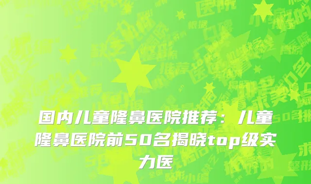 国内儿童隆鼻医院推荐：儿童隆鼻医院前50名揭晓top级实力医