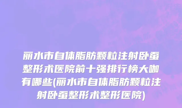 丽水市自体脂肪颗粒注射卧蚕整形术医院前十强排行榜大咖有哪些(丽水市自体脂肪颗粒注射卧蚕整形术整形医院)