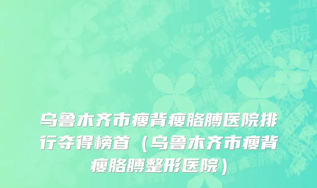 乌鲁木齐市瘦背瘦胳膊医院排行夺得榜首（乌鲁木齐市瘦背瘦胳膊整形医院）
