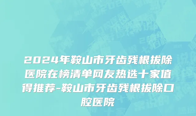 2024年鞍山市牙齿残根拔除医院在榜清单网友热选十家值得推荐-鞍山市牙齿残根拔除口腔医院