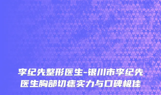 李纪先整形医生-银川市李纪先医生胸部切痣实力与口碑极佳