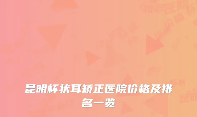 昆明杯状耳矫正医院价格及排名一览