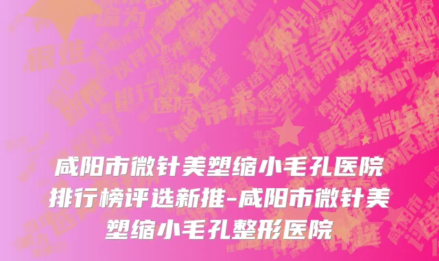 咸阳市微针美塑缩小毛孔医院排行榜评选新推-咸阳市微针美塑缩小毛孔整形医院
