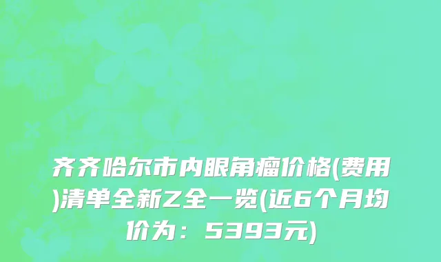 齐齐哈尔市内眼角瘤价格(费用)清单全新Z全一览(近6个月均价为：5393元)