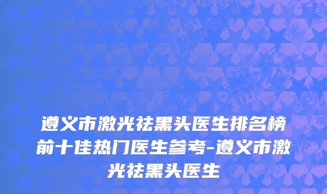 遵义市激光祛黑头医生排名榜前十佳热门医生参考-遵义市激光祛黑头医生
