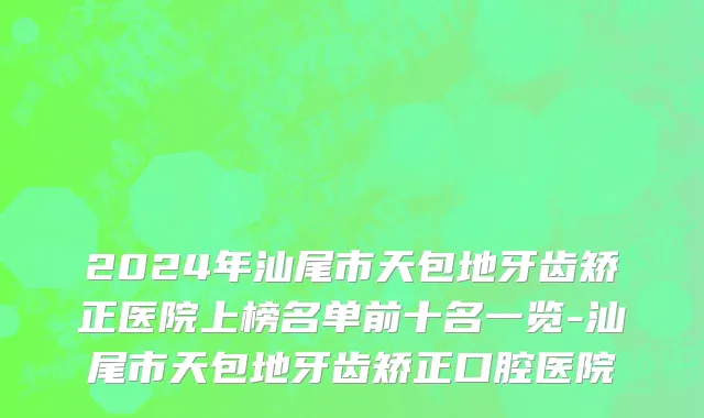 2024年汕尾市天包地牙齿矫正医院上榜名单前十名一览-汕尾市天包地牙齿矫正口腔医院