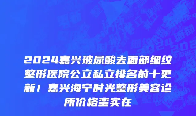 2024嘉兴玻尿酸去面部细纹整形医院公立私立排名前十更新!嘉兴海宁时光整形美容诊所价格蛮实在