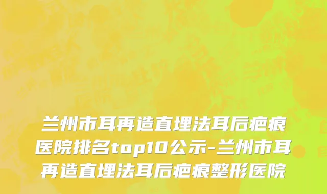 兰州市耳再造直埋法耳后疤痕医院排名top10公示-兰州市耳再造直埋法耳后疤痕整形医院