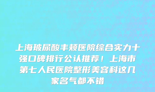 上海玻尿酸丰颊医院综合实力十强口碑排行公认推荐!上海市第七人民医院整形美容科这几家名气都不错