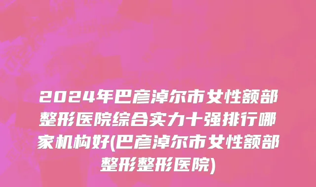 2024年巴彦淖尔市女性额部整形医院综合实力十强排行哪家机构好(巴彦淖尔市女性额部整形整形医院)