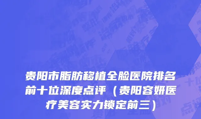 贵阳市脂肪移植全脸医院排名前十位深度点评（贵阳容妍医疗美容实力锁定前三）
