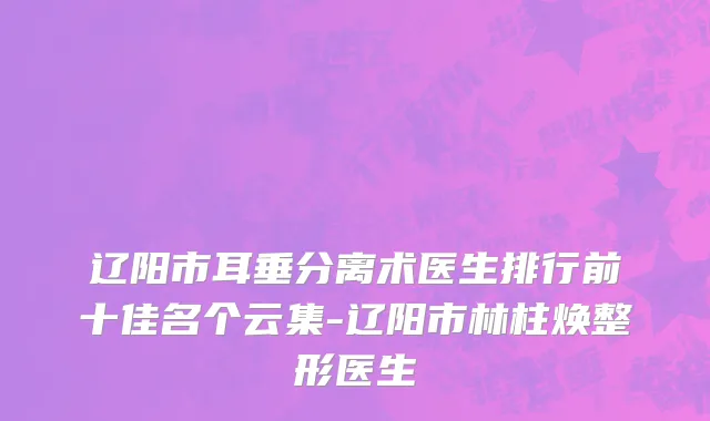 辽阳市耳垂分离术医生排行前十佳名个云集-辽阳市林柱焕整形医生